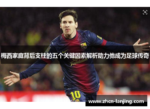 梅西家庭背后支柱的五个关键因素解析助力他成为足球传奇
