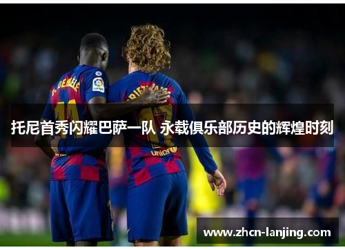 托尼首秀闪耀巴萨一队 永载俱乐部历史的辉煌时刻
