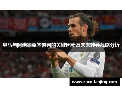 皇马与阿诺德免签谈判的关键因素及未来转会战略分析