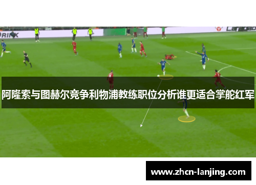阿隆索与图赫尔竞争利物浦教练职位分析谁更适合掌舵红军